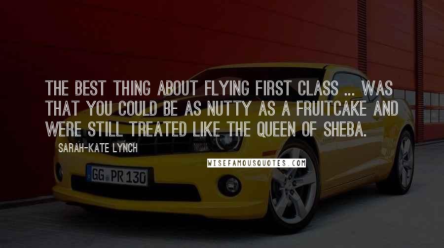 Sarah-Kate Lynch Quotes: The best thing about flying first class ... was that you could be as nutty as a fruitcake and were still treated like the Queen of Sheba.