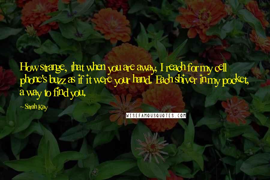 Sarah Kay Quotes: How strange, that when you are away, I reach for my cell phone's buzz as if it were your hand. Each shiver in my pocket, a way to find you.