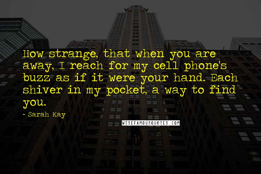 Sarah Kay Quotes: How strange, that when you are away, I reach for my cell phone's buzz as if it were your hand. Each shiver in my pocket, a way to find you.