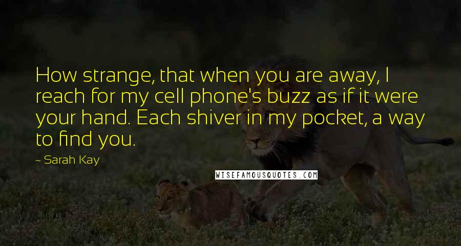 Sarah Kay Quotes: How strange, that when you are away, I reach for my cell phone's buzz as if it were your hand. Each shiver in my pocket, a way to find you.