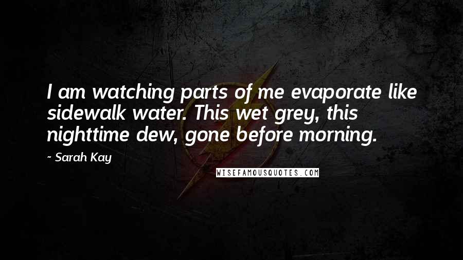 Sarah Kay Quotes: I am watching parts of me evaporate like sidewalk water. This wet grey, this nighttime dew, gone before morning.