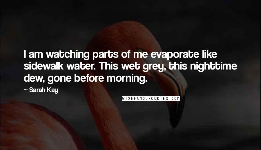 Sarah Kay Quotes: I am watching parts of me evaporate like sidewalk water. This wet grey, this nighttime dew, gone before morning.