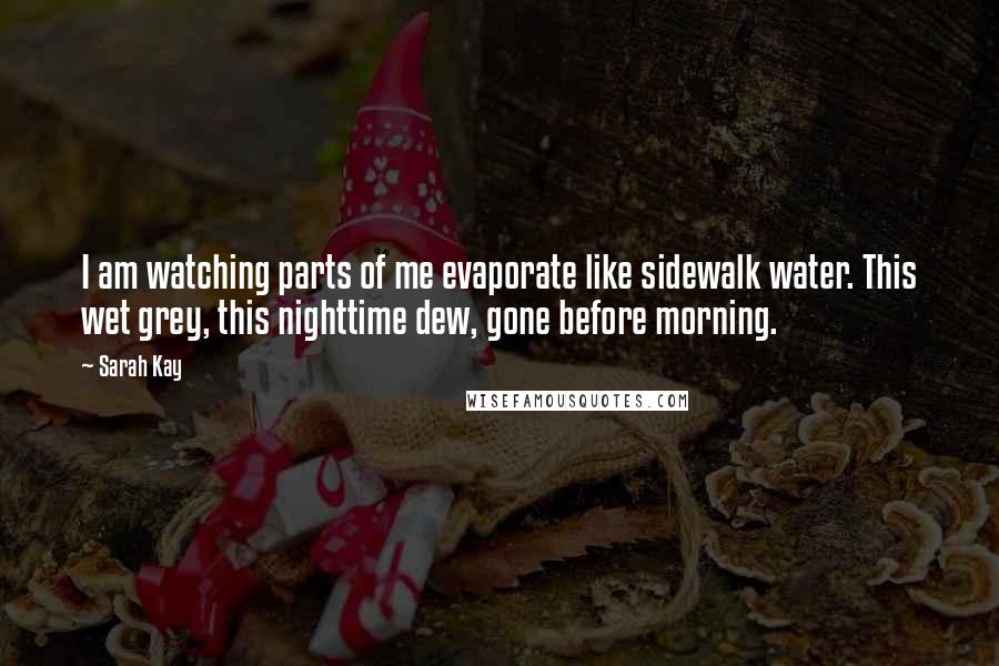 Sarah Kay Quotes: I am watching parts of me evaporate like sidewalk water. This wet grey, this nighttime dew, gone before morning.