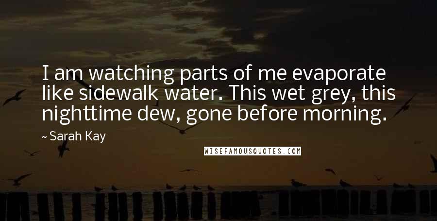 Sarah Kay Quotes: I am watching parts of me evaporate like sidewalk water. This wet grey, this nighttime dew, gone before morning.