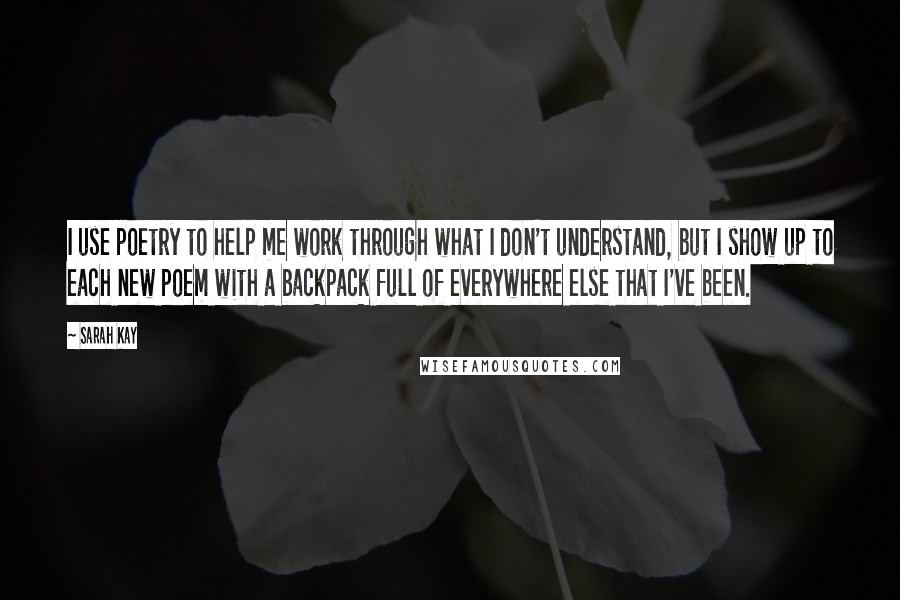 Sarah Kay Quotes: I use poetry to help me work through what I don't understand, but I show up to each new poem with a backpack full of everywhere else that I've been.