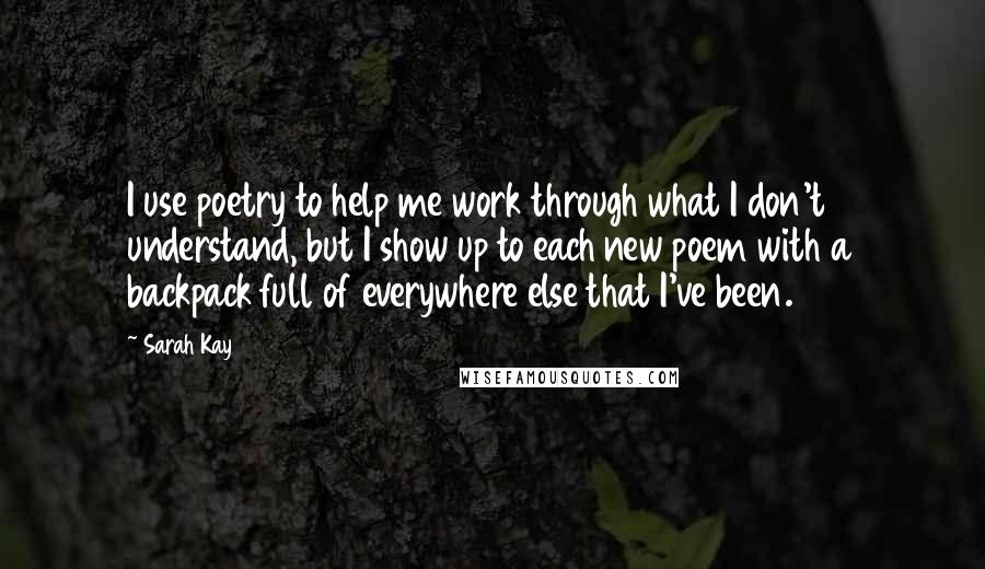 Sarah Kay Quotes: I use poetry to help me work through what I don't understand, but I show up to each new poem with a backpack full of everywhere else that I've been.