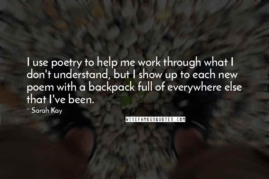 Sarah Kay Quotes: I use poetry to help me work through what I don't understand, but I show up to each new poem with a backpack full of everywhere else that I've been.