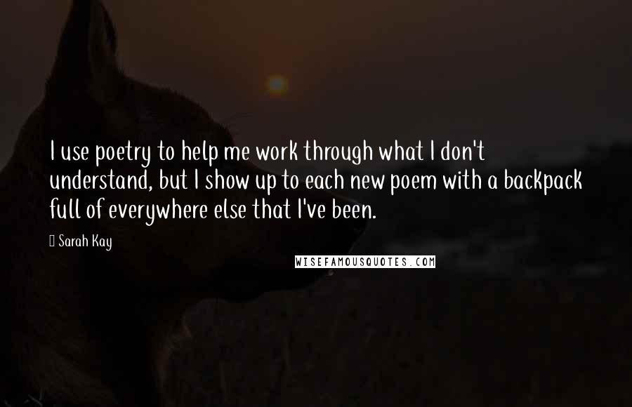 Sarah Kay Quotes: I use poetry to help me work through what I don't understand, but I show up to each new poem with a backpack full of everywhere else that I've been.