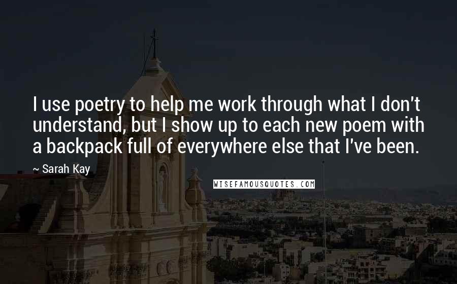 Sarah Kay Quotes: I use poetry to help me work through what I don't understand, but I show up to each new poem with a backpack full of everywhere else that I've been.