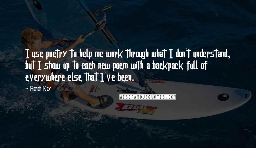 Sarah Kay Quotes: I use poetry to help me work through what I don't understand, but I show up to each new poem with a backpack full of everywhere else that I've been.