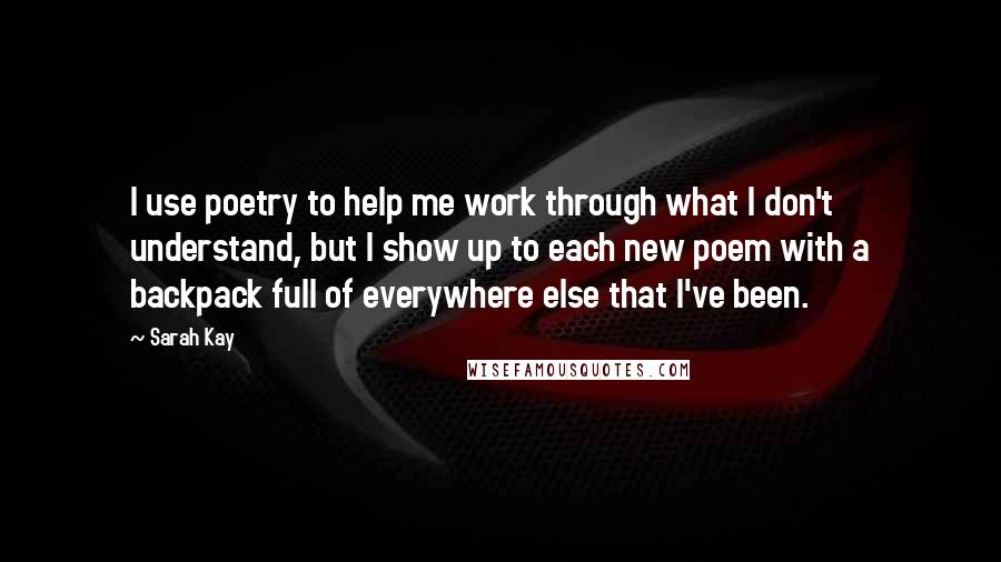 Sarah Kay Quotes: I use poetry to help me work through what I don't understand, but I show up to each new poem with a backpack full of everywhere else that I've been.