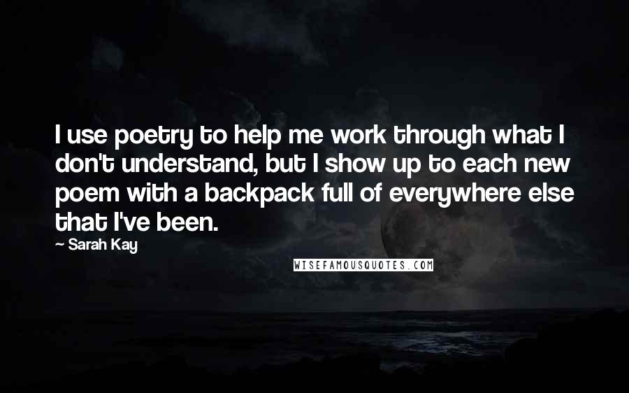 Sarah Kay Quotes: I use poetry to help me work through what I don't understand, but I show up to each new poem with a backpack full of everywhere else that I've been.