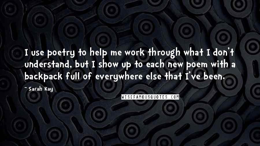 Sarah Kay Quotes: I use poetry to help me work through what I don't understand, but I show up to each new poem with a backpack full of everywhere else that I've been.