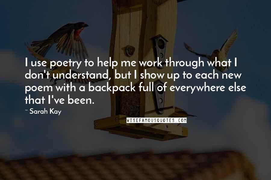 Sarah Kay Quotes: I use poetry to help me work through what I don't understand, but I show up to each new poem with a backpack full of everywhere else that I've been.