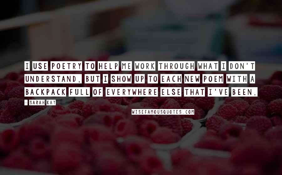 Sarah Kay Quotes: I use poetry to help me work through what I don't understand, but I show up to each new poem with a backpack full of everywhere else that I've been.