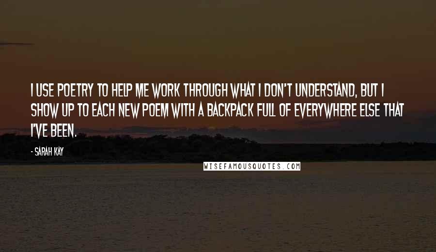 Sarah Kay Quotes: I use poetry to help me work through what I don't understand, but I show up to each new poem with a backpack full of everywhere else that I've been.