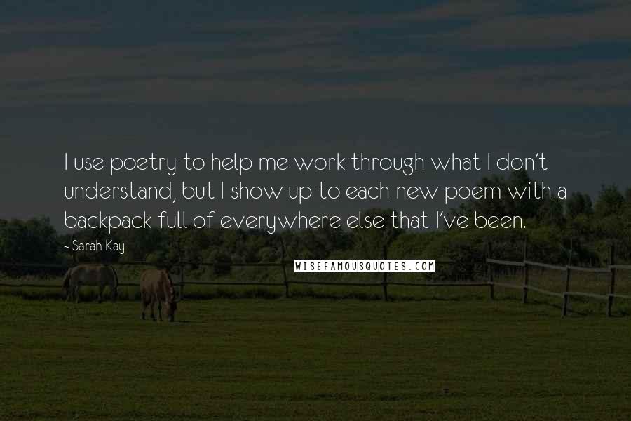 Sarah Kay Quotes: I use poetry to help me work through what I don't understand, but I show up to each new poem with a backpack full of everywhere else that I've been.