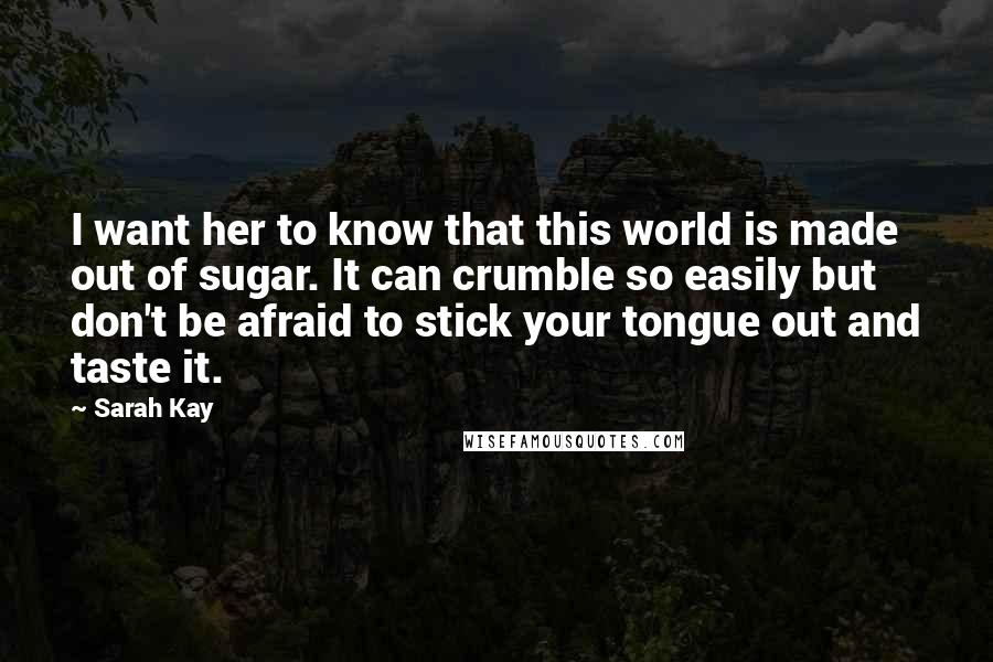 Sarah Kay Quotes: I want her to know that this world is made out of sugar. It can crumble so easily but don't be afraid to stick your tongue out and taste it.
