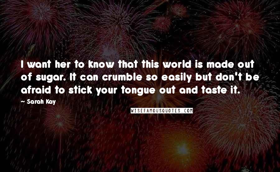 Sarah Kay Quotes: I want her to know that this world is made out of sugar. It can crumble so easily but don't be afraid to stick your tongue out and taste it.