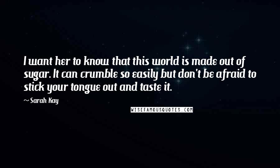 Sarah Kay Quotes: I want her to know that this world is made out of sugar. It can crumble so easily but don't be afraid to stick your tongue out and taste it.