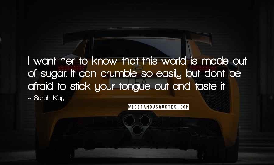 Sarah Kay Quotes: I want her to know that this world is made out of sugar. It can crumble so easily but don't be afraid to stick your tongue out and taste it.