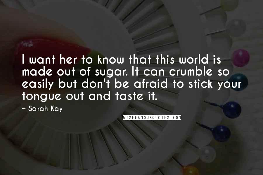 Sarah Kay Quotes: I want her to know that this world is made out of sugar. It can crumble so easily but don't be afraid to stick your tongue out and taste it.