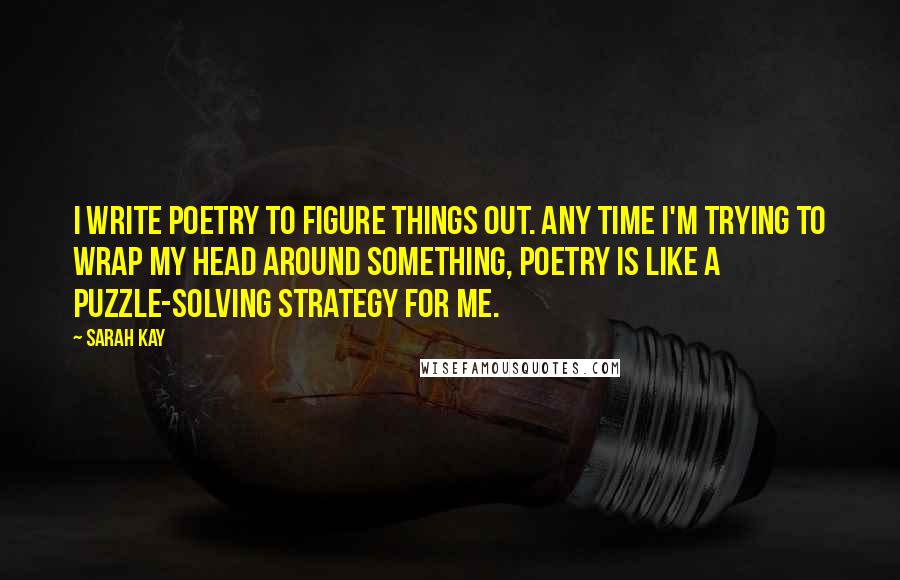 Sarah Kay Quotes: I write poetry to figure things out. Any time I'm trying to wrap my head around something, poetry is like a puzzle-solving strategy for me.