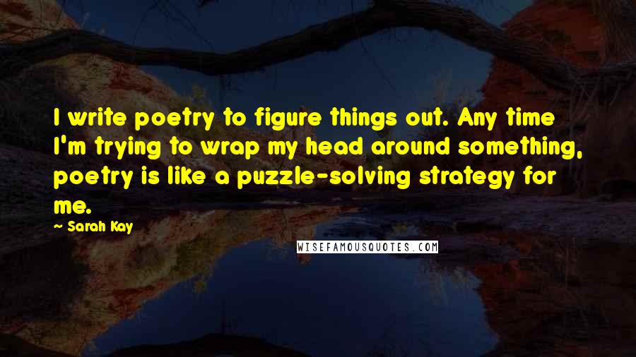 Sarah Kay Quotes: I write poetry to figure things out. Any time I'm trying to wrap my head around something, poetry is like a puzzle-solving strategy for me.