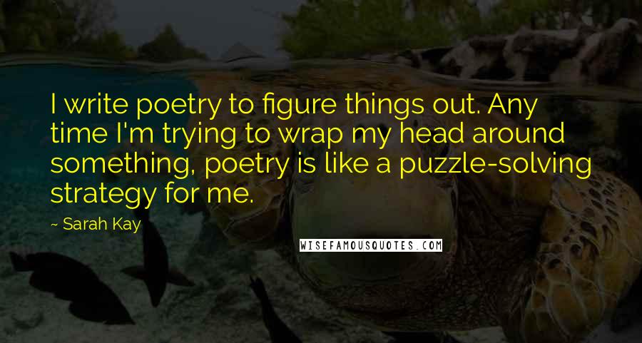 Sarah Kay Quotes: I write poetry to figure things out. Any time I'm trying to wrap my head around something, poetry is like a puzzle-solving strategy for me.