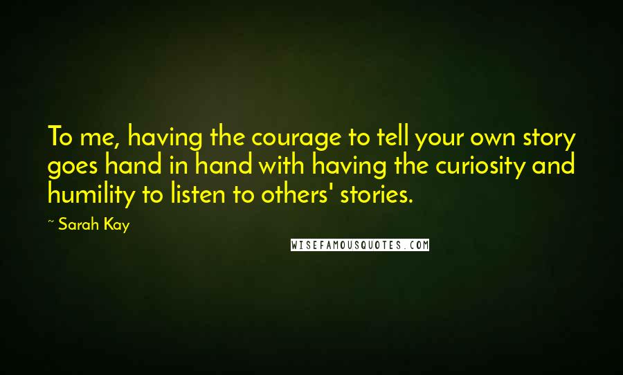 Sarah Kay Quotes: To me, having the courage to tell your own story goes hand in hand with having the curiosity and humility to listen to others' stories.