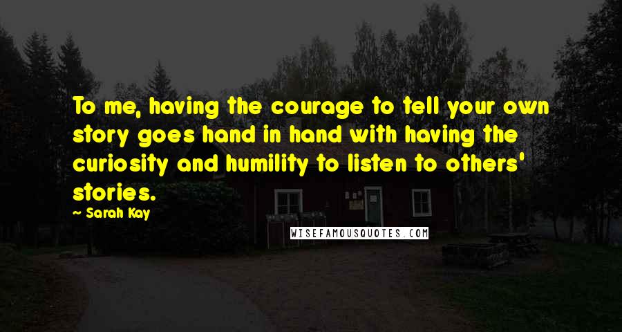 Sarah Kay Quotes: To me, having the courage to tell your own story goes hand in hand with having the curiosity and humility to listen to others' stories.