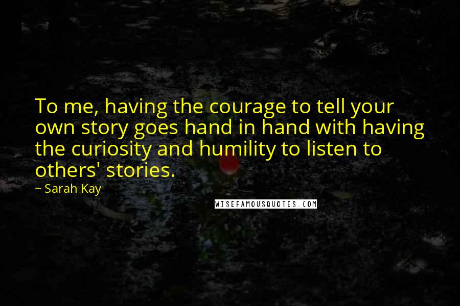 Sarah Kay Quotes: To me, having the courage to tell your own story goes hand in hand with having the curiosity and humility to listen to others' stories.