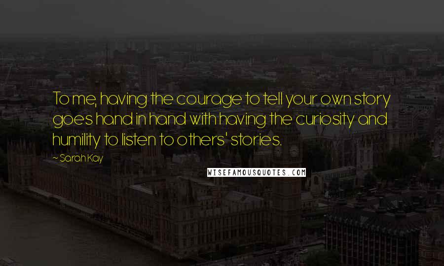 Sarah Kay Quotes: To me, having the courage to tell your own story goes hand in hand with having the curiosity and humility to listen to others' stories.