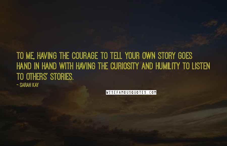 Sarah Kay Quotes: To me, having the courage to tell your own story goes hand in hand with having the curiosity and humility to listen to others' stories.