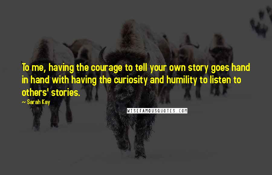 Sarah Kay Quotes: To me, having the courage to tell your own story goes hand in hand with having the curiosity and humility to listen to others' stories.