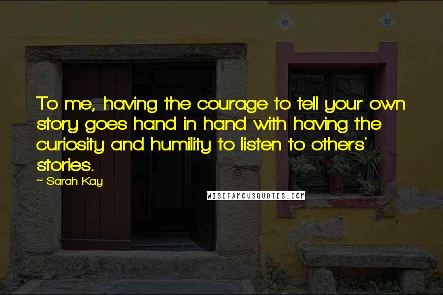 Sarah Kay Quotes: To me, having the courage to tell your own story goes hand in hand with having the curiosity and humility to listen to others' stories.