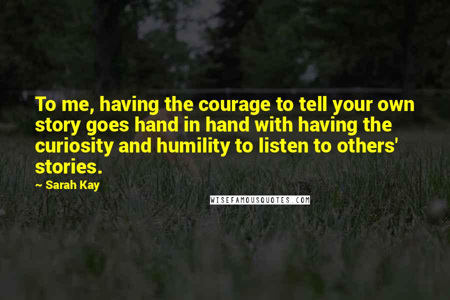 Sarah Kay Quotes: To me, having the courage to tell your own story goes hand in hand with having the curiosity and humility to listen to others' stories.