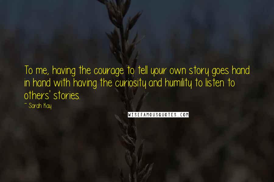 Sarah Kay Quotes: To me, having the courage to tell your own story goes hand in hand with having the curiosity and humility to listen to others' stories.