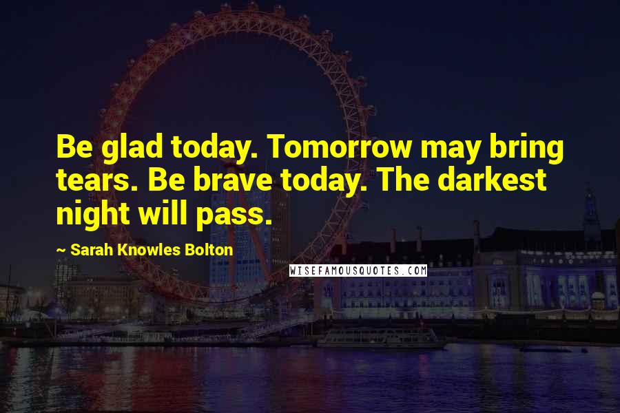 Sarah Knowles Bolton Quotes: Be glad today. Tomorrow may bring tears. Be brave today. The darkest night will pass.