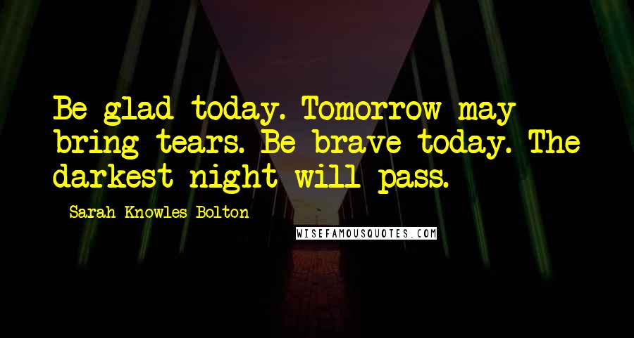 Sarah Knowles Bolton Quotes: Be glad today. Tomorrow may bring tears. Be brave today. The darkest night will pass.