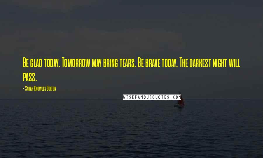 Sarah Knowles Bolton Quotes: Be glad today. Tomorrow may bring tears. Be brave today. The darkest night will pass.