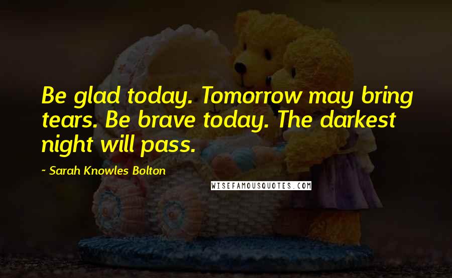 Sarah Knowles Bolton Quotes: Be glad today. Tomorrow may bring tears. Be brave today. The darkest night will pass.