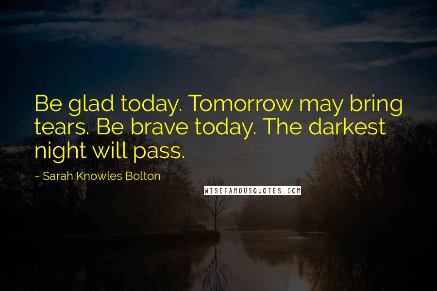 Sarah Knowles Bolton Quotes: Be glad today. Tomorrow may bring tears. Be brave today. The darkest night will pass.