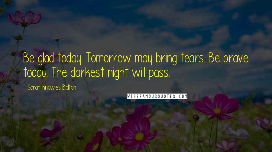 Sarah Knowles Bolton Quotes: Be glad today. Tomorrow may bring tears. Be brave today. The darkest night will pass.