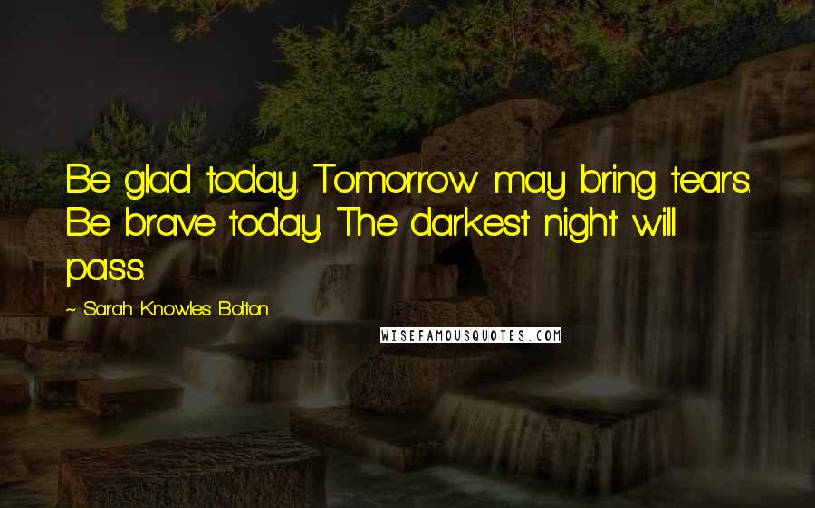 Sarah Knowles Bolton Quotes: Be glad today. Tomorrow may bring tears. Be brave today. The darkest night will pass.