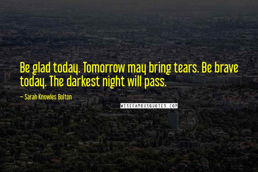 Sarah Knowles Bolton Quotes: Be glad today. Tomorrow may bring tears. Be brave today. The darkest night will pass.