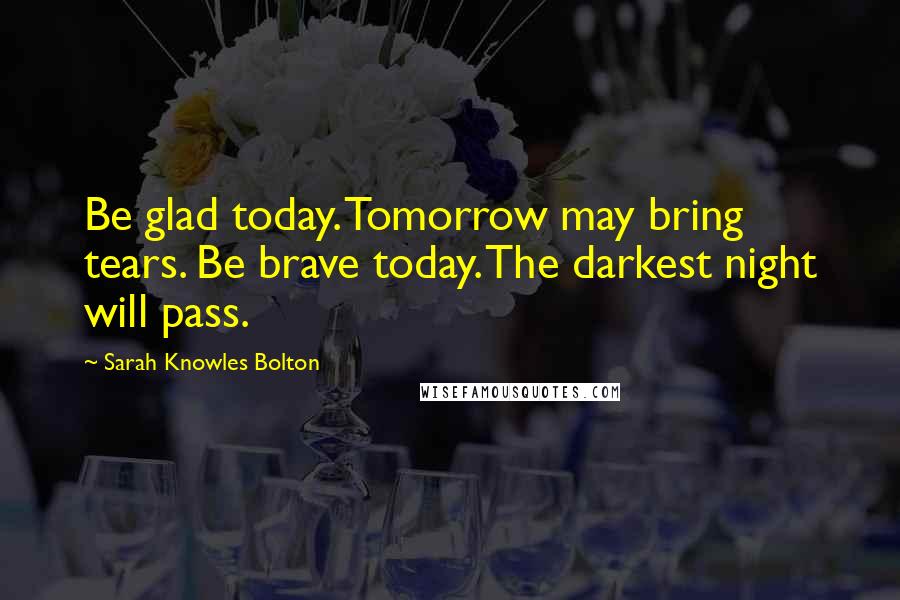 Sarah Knowles Bolton Quotes: Be glad today. Tomorrow may bring tears. Be brave today. The darkest night will pass.