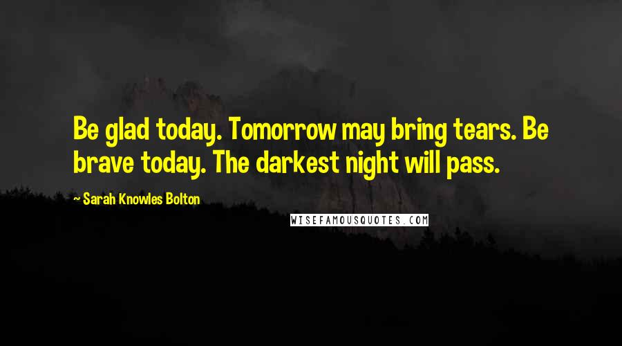 Sarah Knowles Bolton Quotes: Be glad today. Tomorrow may bring tears. Be brave today. The darkest night will pass.