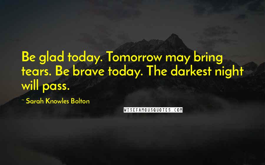 Sarah Knowles Bolton Quotes: Be glad today. Tomorrow may bring tears. Be brave today. The darkest night will pass.