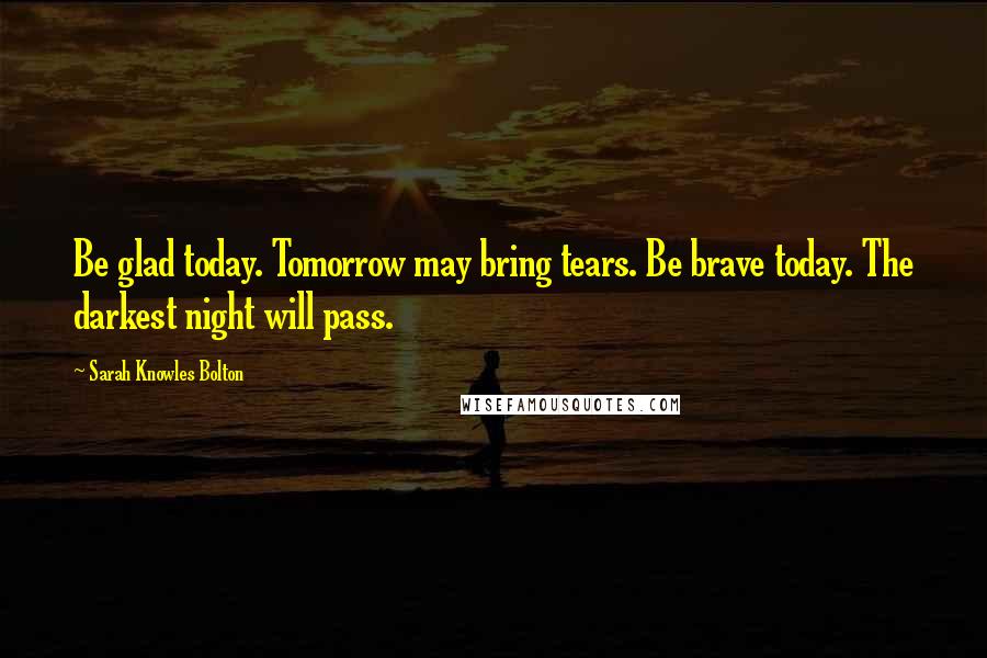 Sarah Knowles Bolton Quotes: Be glad today. Tomorrow may bring tears. Be brave today. The darkest night will pass.